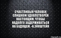 Счастливый человек слишком удовлетворён настоящим, чтобы надолго задерживаться на будущем. -А.Эйнштейн