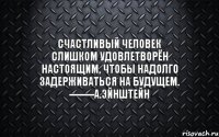 Счастливый человек слишком удовлетворён настоящим, чтобы надолго задерживаться на будущем. --------А.Эйнштейн