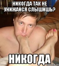 никогда так не унижайся слышишь? никогда