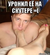 уронил её на скутере =( 