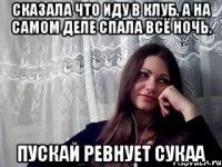 сказала что иду в клуб, а на самом деле спала всё ночь. пускай ревнует сукаа