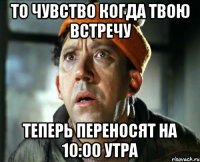 то чувство когда твою встречу теперь переносят на 10:00 утра