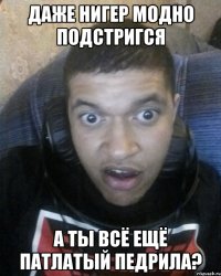 даже нигер модно подстригся а ты всё ещё патлатый педрила?