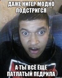 даже нигер модно подстригся а ты всё ёщё патлатый педрила