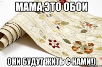 мама,это обои они будут жить с нами!)