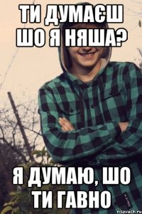 ти думаєш шо я няша? я думаю, шо ти гавно