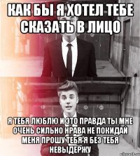 как бы я хотел тебе сказать в лицо я тебя люблю и это правда ты мне очень сильно нрава не покидай меня прошу тебя я без тебя невыдержу