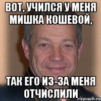 вот, учился у меня мишка кошевой, так его из-за меня отчислили