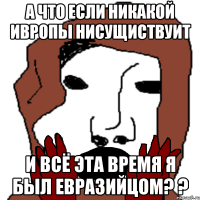 а что если никакой ивропы нисущиствуит и всё эта время я был евразийцом? ?