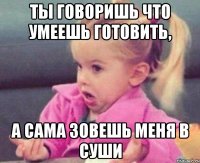 ты говоришь что умеешь готовить, а сама зовешь меня в суши