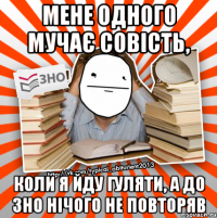 мене одного мучає совість, коли я йду гуляти, а до зно нічого не повторяв