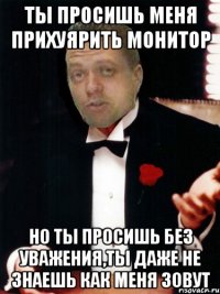 ты просишь меня прихуярить монитор но ты просишь без уважения,ты даже не знаешь как меня зовут
