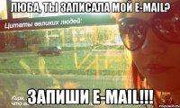 люба, ты записала мой e-mail? запиши e-mail!!!