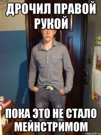 дрочил правой рукой пока это не стало мейнстримом
