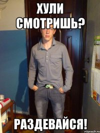 хули смотришь? раздевайся!