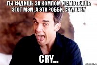 ты сидишь за компом и смотришь этот мэм. а это робби. cry, baby cry...