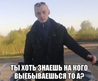  ты хоть знаешь на кого выебываешься то а?