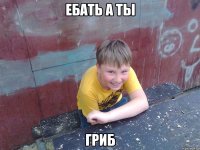 ебать а ты гриб