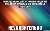 любил девушку, шёл на унижения ради неё, всегда поддерживал, она влюбилась в твоего друга неудивительно