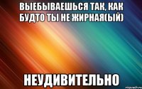 выебываешься так, как будто ты не жирная(ый) неудивительно