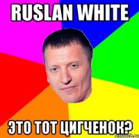 ruslan white это тот цигченок?