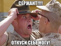 сержант!!! откуси себе ногу!