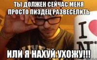 ты должен сейчас меня просто пиздец развеселить или я нахуй ухожу!!!
