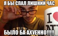 я бы спал лишний час было ба ахуенно!!!