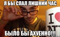 я бы спал лишний час было бы ахуенно!!!