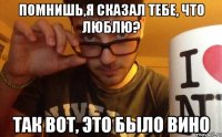 помнишь,я сказал тебе, что люблю? так вот, это было вино