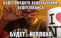 будет пиздато, будет ахуенно, будет заебись будет... неплохо