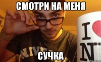 смотри на меня сучка