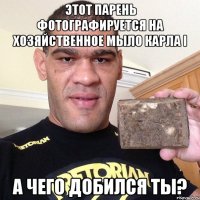 этот парень фотографируется на хозяйственное мыло карла i а чего добился ты?