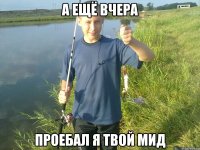 а ещё вчера проебал я твой мид