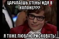 царапаешь стены идя в колоне??? я тоже люблю рисковать!