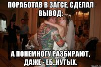поработав в загсе, сделал вывод: а понемногу разбирают, даже - еб..нутых.