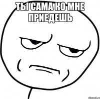 ты сама ко мне приедешь 