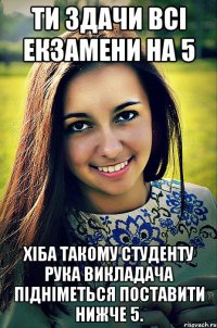 ти здачи всі екзамени на 5 хіба такому студенту рука викладача підніметься поставити нижче 5.