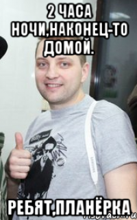 2 часа ночи,наконец-то домой. ребят,планёрка