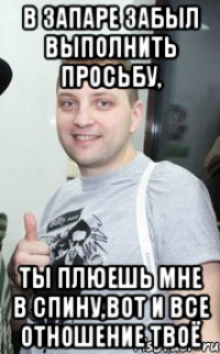 в запаре забыл выполнить просьбу, ты плюешь мне в спину,вот и все отношение твоё