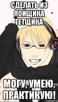 сделать из яойщика гетщика могу, умею, практикую!