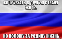 хочу уехать в другую страну жить, но положу за родину жизнь