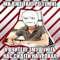 ми вже такі розумні, а вчителі змушують нас сидіти на уроках.