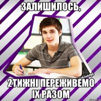 залишилось, 2тижнi переживемо iх разом