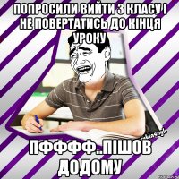 попросили вийти з класу і не повертатись до кінця уроку пфффф..пішов додому