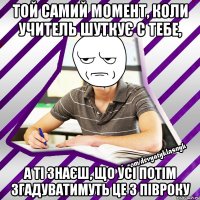 той самий момент, коли учитель шуткує с тебе, а ті знаєш, що усі потім згадуватимуть це з півроку