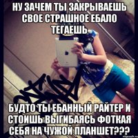 ну зачем ты закрываешь свое страшное ебало тегаешь будто ты ебанный райтер и стоишь выгибаясь фоткая себя на чужой планшет???