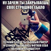 ну зачем ты закрываешь свое страшное ебало тегаешь будто ты ебанный райтер и стоишь выгибаясь фоткая себя на чужой планшет???