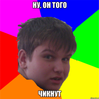ну, он того чикнут