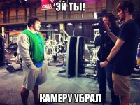 эй ты! камеру убрал